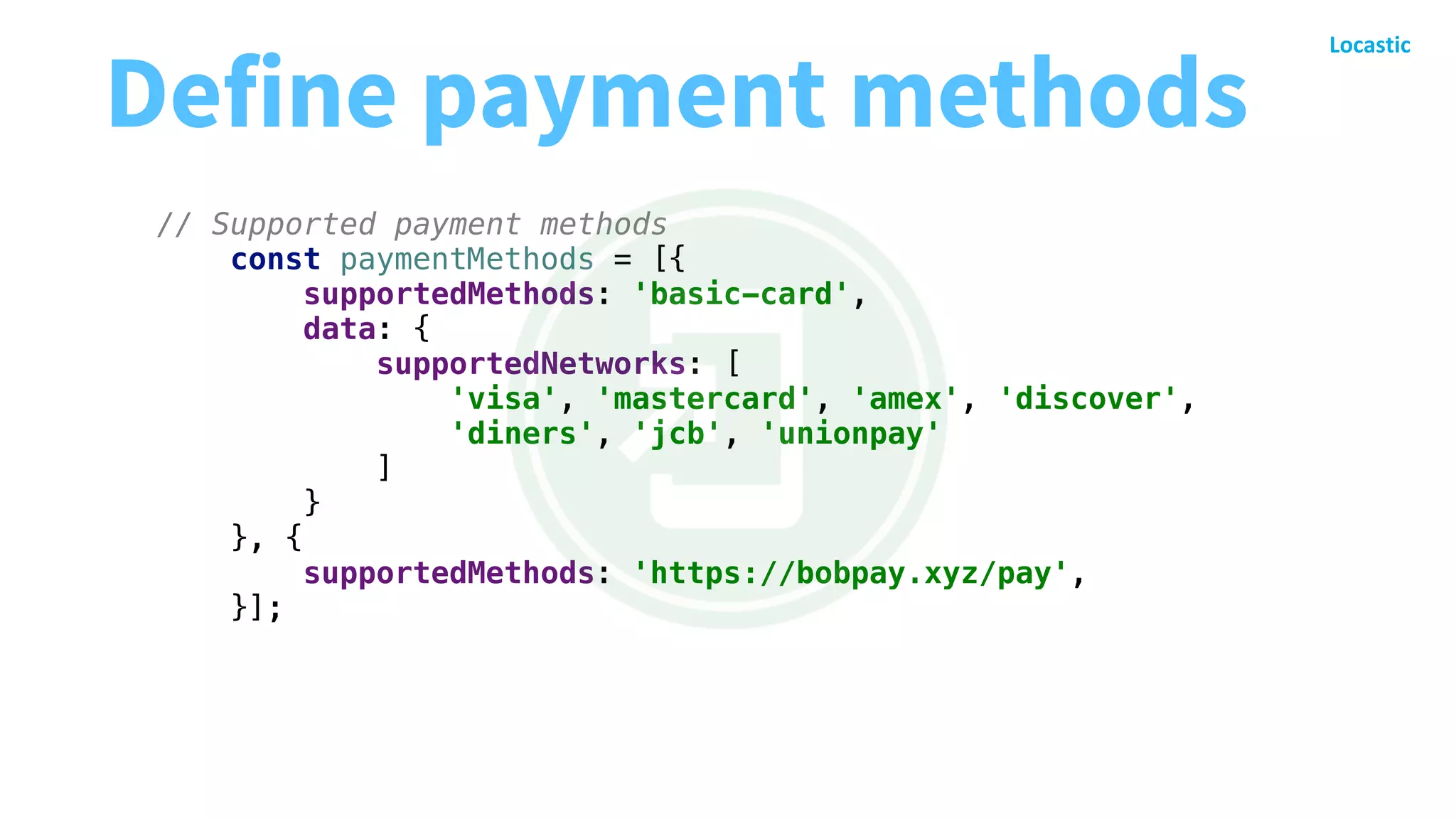 // Supported payment methods
const paymentMethods = [{
supportedMethods: 'basic-card',
data: {
supportedNetworks: [
'visa', 'mastercard', 'amex', 'discover',
'diners', 'jcb', 'unionpay'
]
}
}, {
supportedMethods: 'https://bobpay.xyz/pay',
}];
Define payment methods
 
