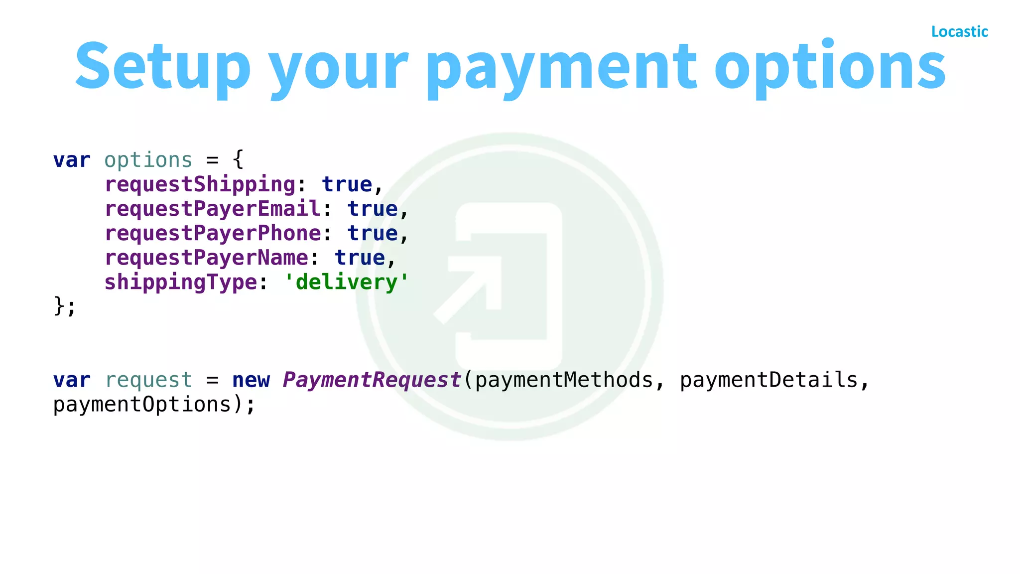 var options = {
requestShipping: true,
requestPayerEmail: true,
requestPayerPhone: true,
requestPayerName: true,
shippingType: 'delivery'
};
var request = new PaymentRequest(paymentMethods, paymentDetails,
paymentOptions);
Setup your payment options
 