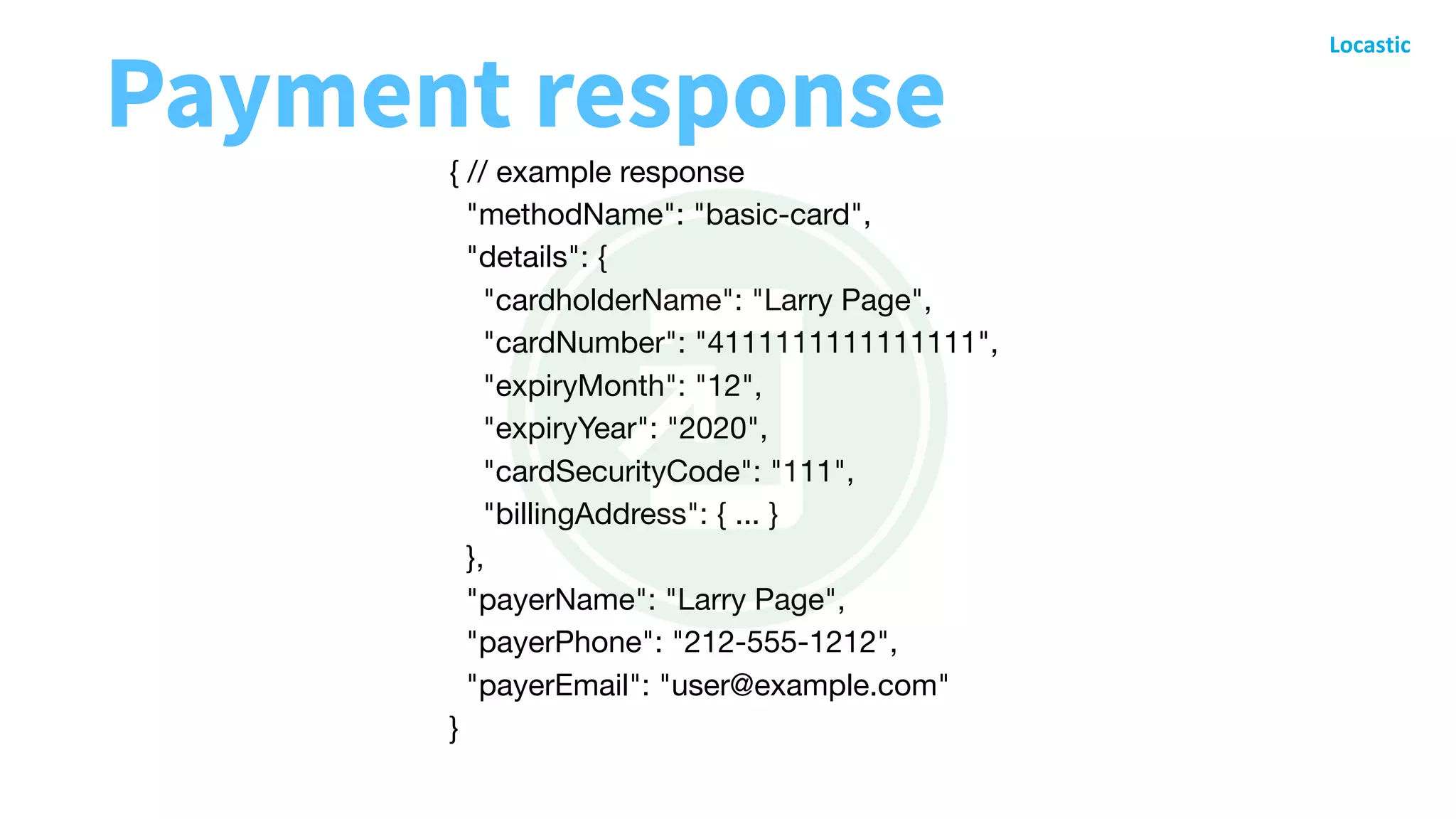 { // example response

"methodName": "basic-card",

"details": {

"cardholderName": "Larry Page",

"cardNumber": "4111111111111111",

"expiryMonth": "12",

"expiryYear": "2020",

"cardSecurityCode": "111",

"billingAddress": { ... }

},

"payerName": "Larry Page",

"payerPhone": "212-555-1212",

"payerEmail": "user@example.com"

}

Payment response
 