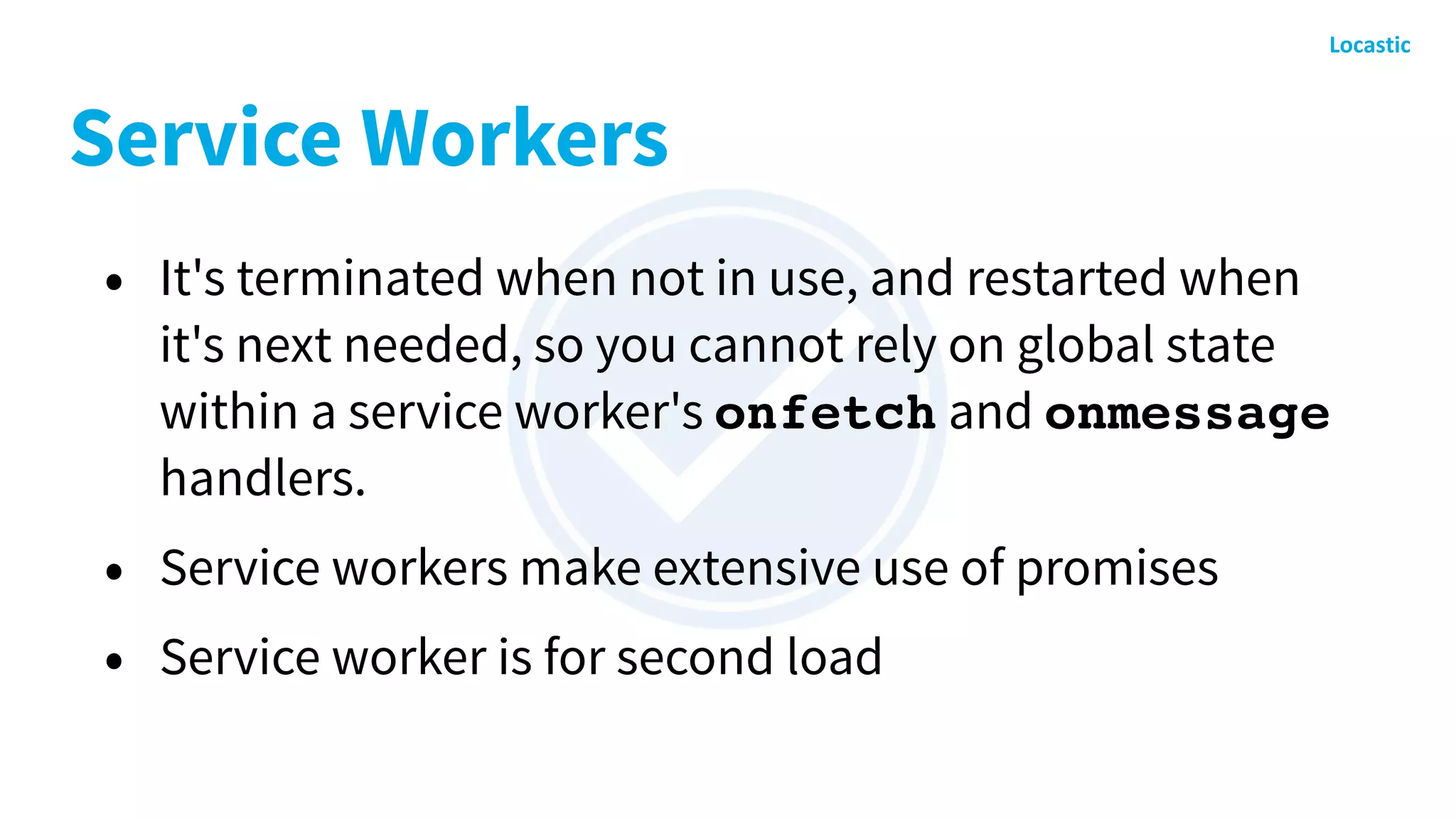 Service Workers
• It's terminated when not in use, and restarted when
it's next needed, so you cannot rely on global state
within a service worker's onfetch and onmessage
handlers.
• Service workers make extensive use of promises
• Service worker is for second load
 