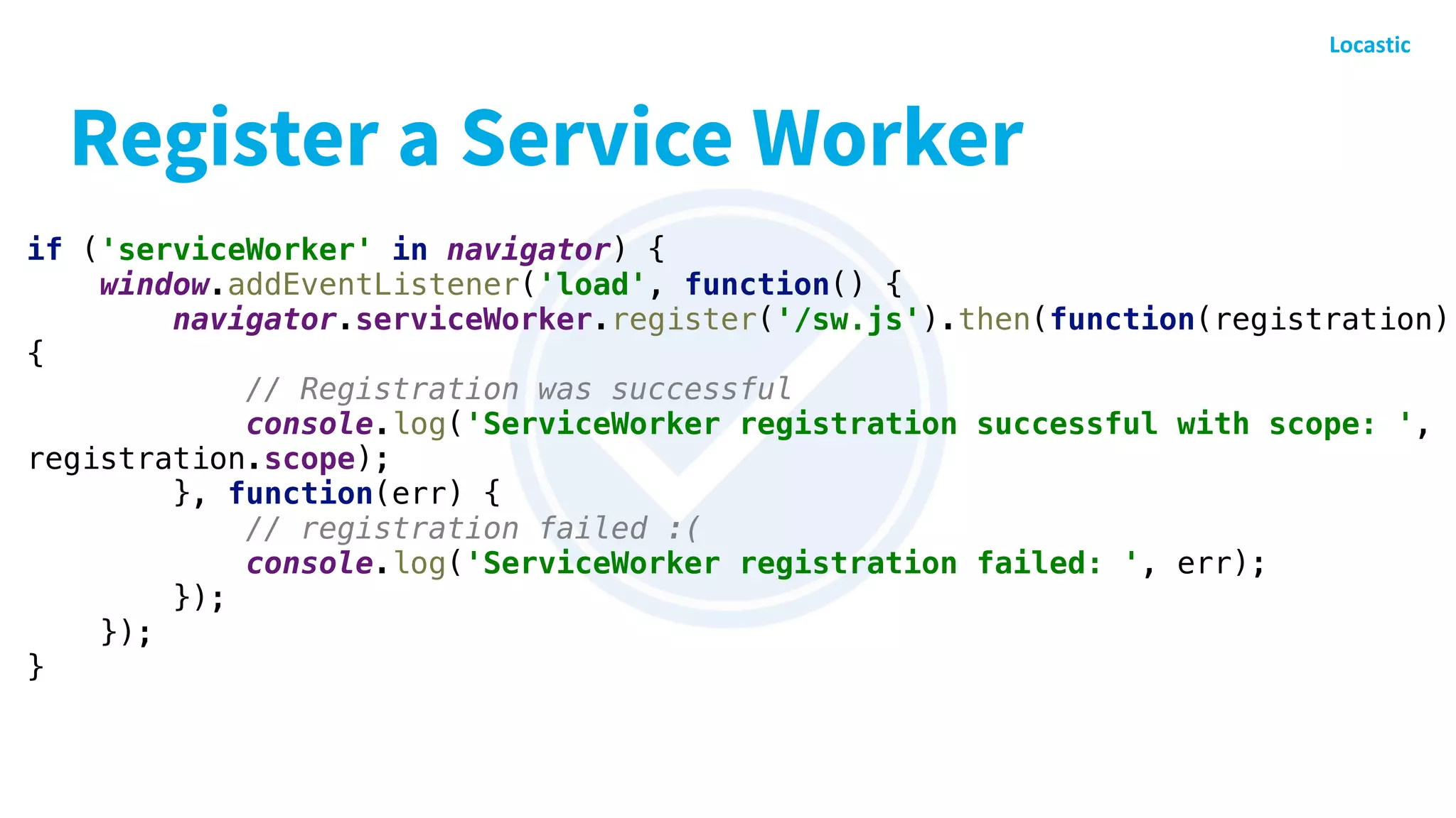 Register a Service Worker
if ('serviceWorker' in navigator) {
window.addEventListener('load', function() {
navigator.serviceWorker.register('/sw.js').then(function(registration)
{
// Registration was successful
console.log('ServiceWorker registration successful with scope: ',
registration.scope);
}, function(err) {
// registration failed :(
console.log('ServiceWorker registration failed: ', err);
});
});
}
 