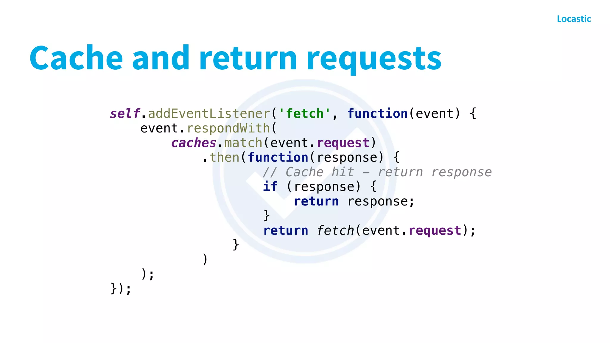 Cache and return requests
self.addEventListener('fetch', function(event) {
event.respondWith(
caches.match(event.request)
.then(function(response) {
// Cache hit - return response
if (response) {
return response;
}
return fetch(event.request);
}
)
);
});
 