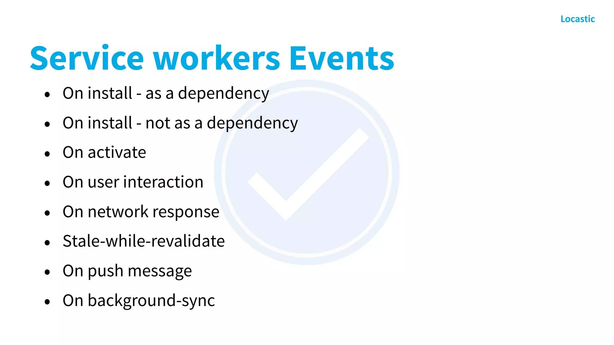 Service workers Events
• On install - as a dependency
• On install - not as a dependency
• On activate
• On user interaction
• On network response
• Stale-while-revalidate
• On push message
• On background-sync
 