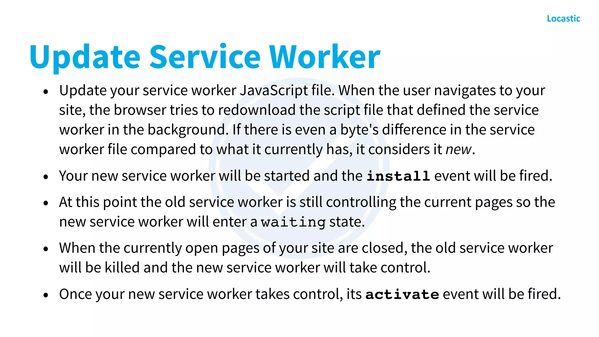 Update Service Worker
• Update your service worker JavaScript file. When the user navigates to your
site, the browser tries to redownload the script file that defined the service
worker in the background. If there is even a byte's diﬀerence in the service
worker file compared to what it currently has, it considers it new.
• Your new service worker will be started and the install event will be fired.
• At this point the old service worker is still controlling the current pages so the
new service worker will enter a waiting state.
• When the currently open pages of your site are closed, the old service worker
will be killed and the new service worker will take control.
• Once your new service worker takes control, its activate event will be fired.
 
