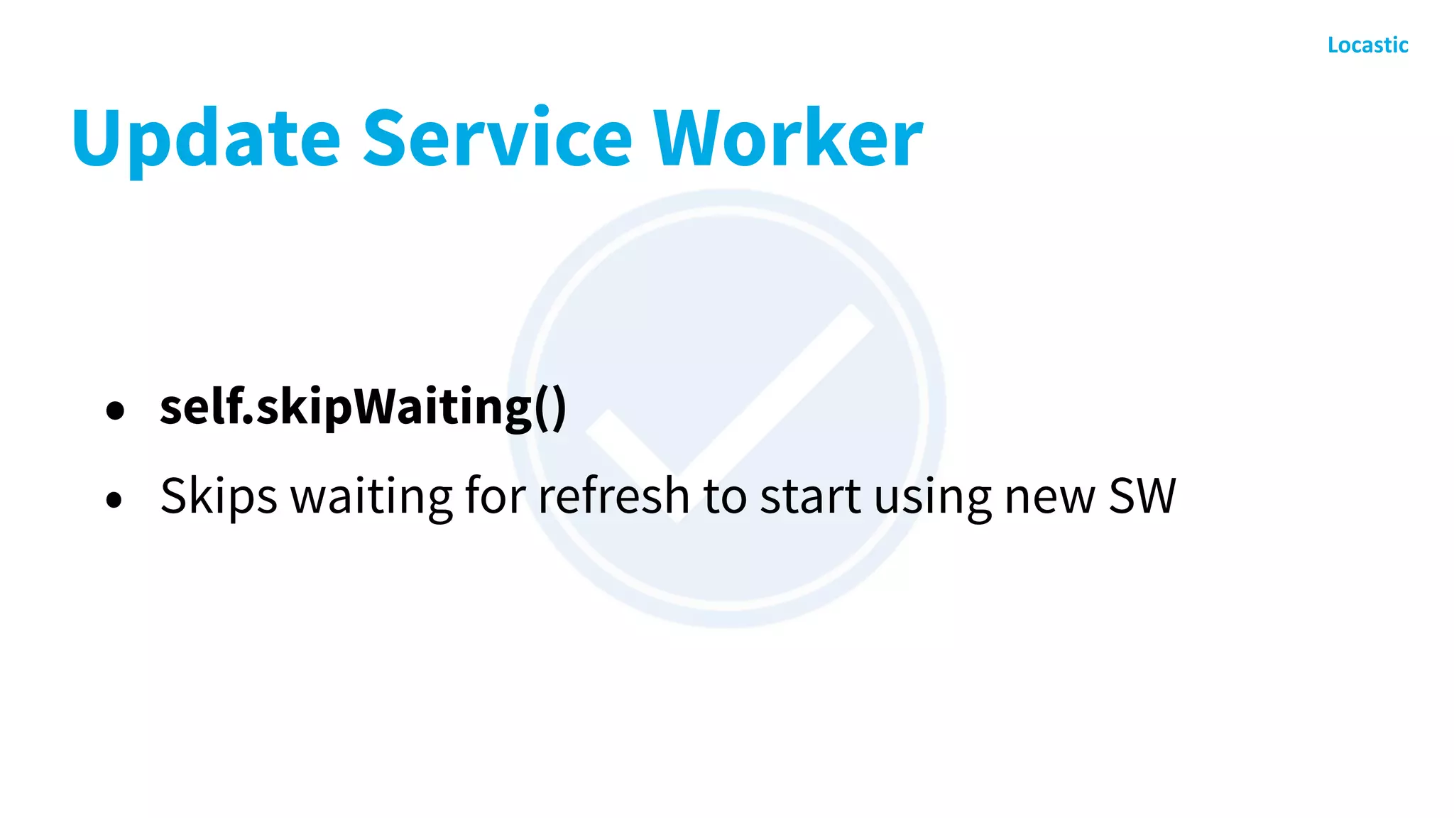 Update Service Worker
• self.skipWaiting()
• Skips waiting for refresh to start using new SW
 