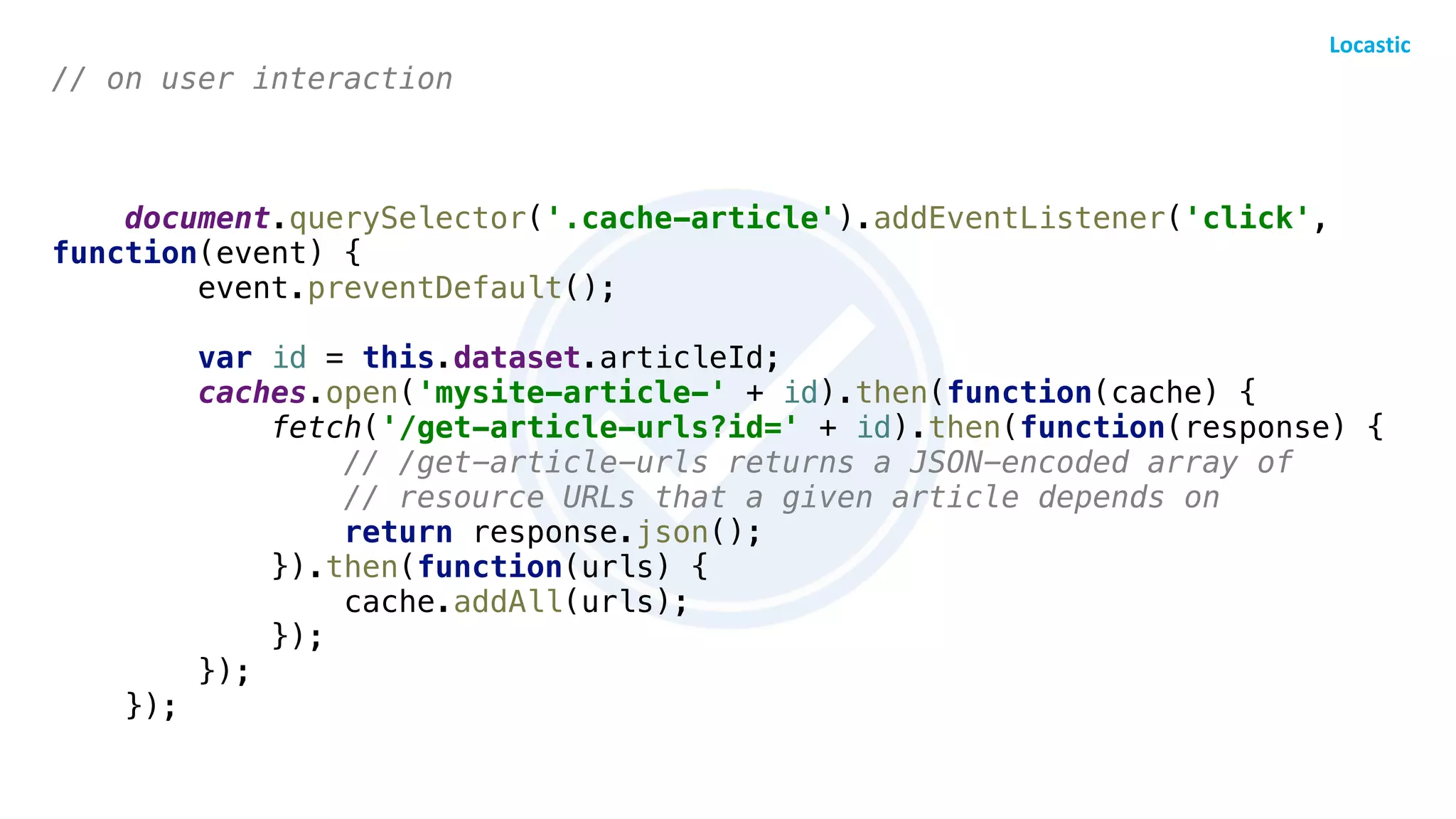 // on user interaction
document.querySelector('.cache-article').addEventListener('click',
function(event) {
event.preventDefault();
var id = this.dataset.articleId;
caches.open('mysite-article-' + id).then(function(cache) {
fetch('/get-article-urls?id=' + id).then(function(response) {
// /get-article-urls returns a JSON-encoded array of
// resource URLs that a given article depends on
return response.json();
}).then(function(urls) {
cache.addAll(urls);
});
});
});
 