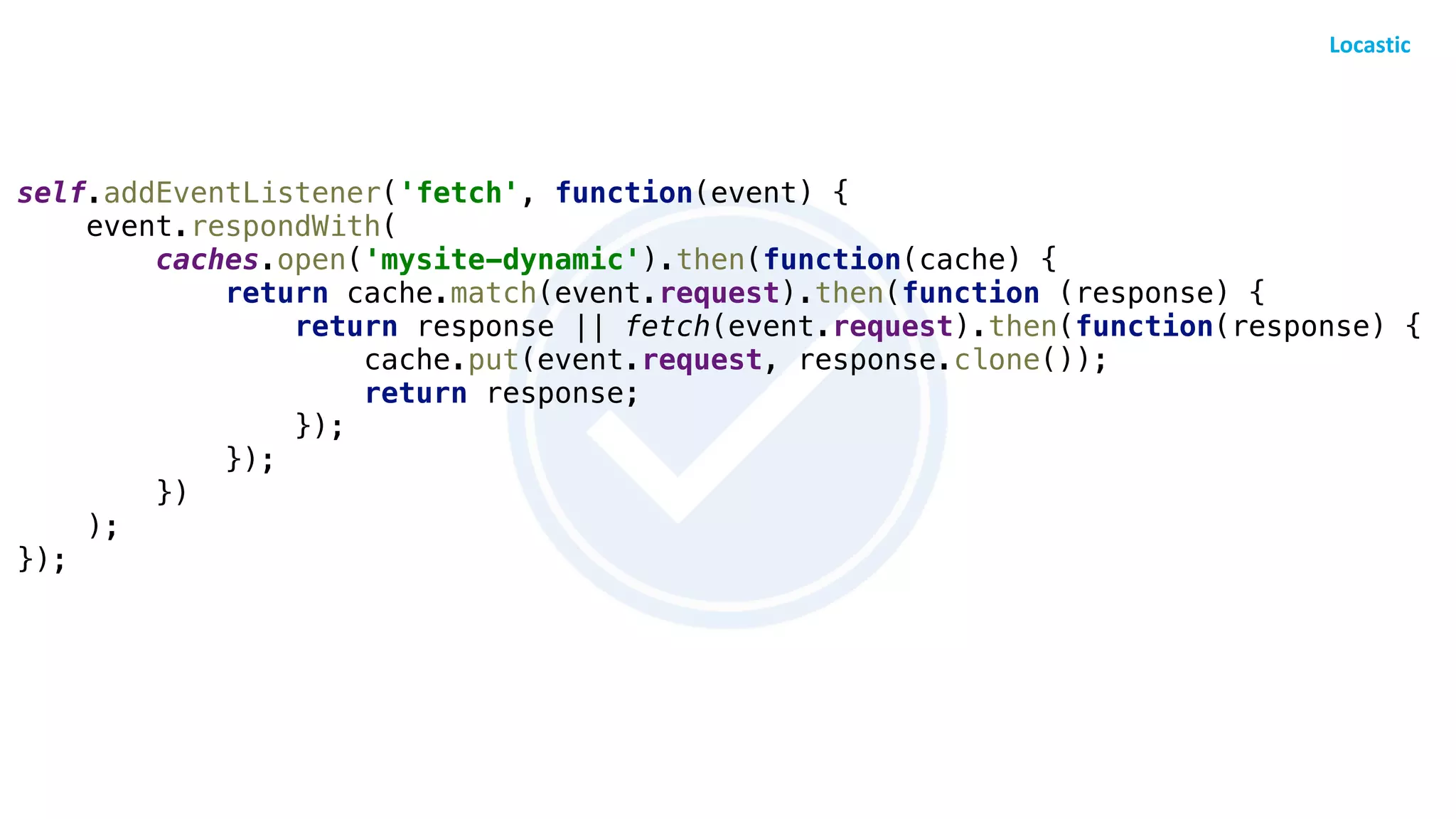 self.addEventListener('fetch', function(event) {
event.respondWith(
caches.open('mysite-dynamic').then(function(cache) {
return cache.match(event.request).then(function (response) {
return response || fetch(event.request).then(function(response) {
cache.put(event.request, response.clone());
return response;
});
});
})
);
});
 