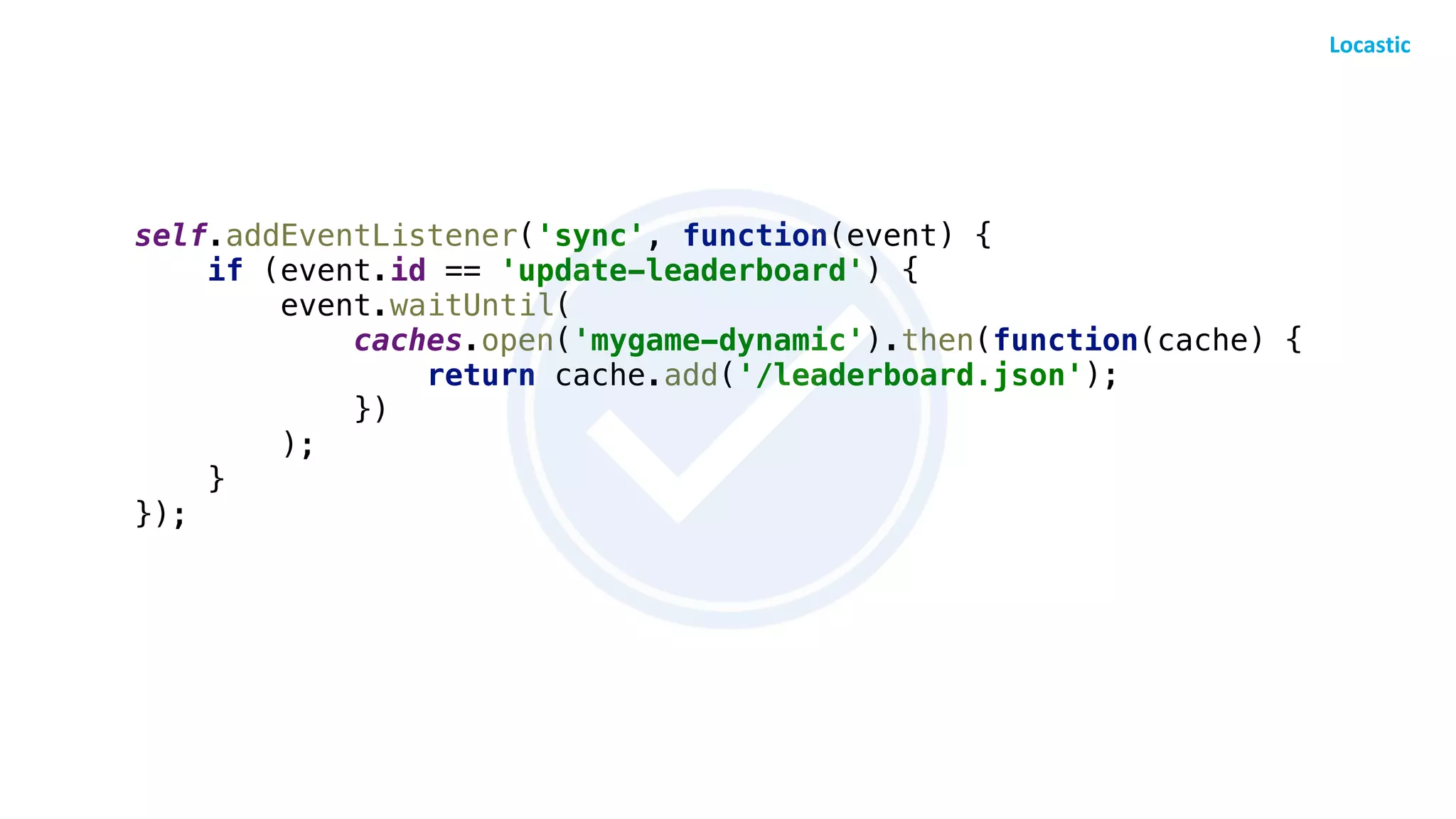 self.addEventListener('sync', function(event) {
if (event.id == 'update-leaderboard') {
event.waitUntil(
caches.open('mygame-dynamic').then(function(cache) {
return cache.add('/leaderboard.json');
})
);
}
});
 