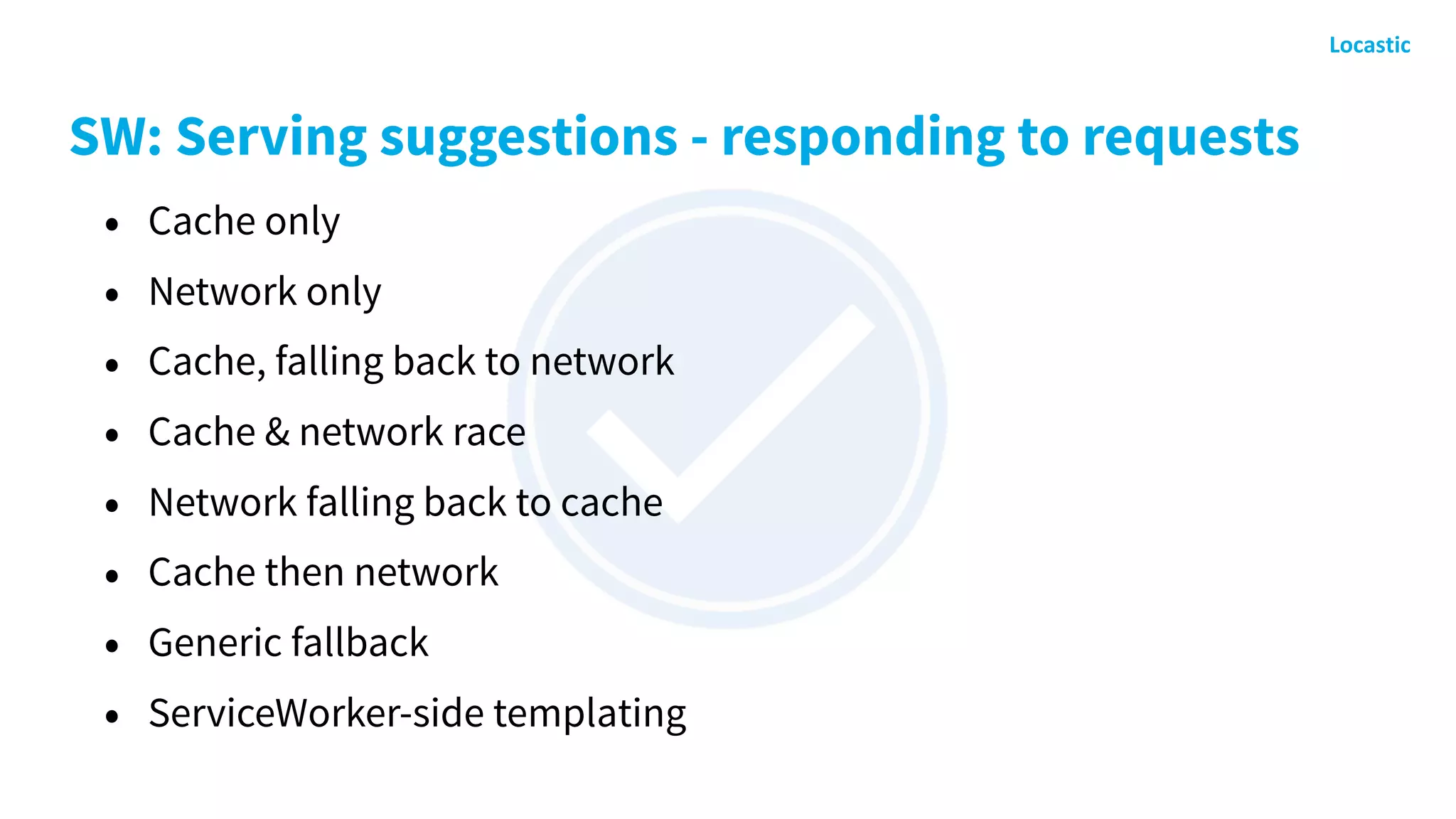 SW: Serving suggestions - responding to requests
• Cache only
• Network only
• Cache, falling back to network
• Cache & network race
• Network falling back to cache
• Cache then network
• Generic fallback
• ServiceWorker-side templating
 