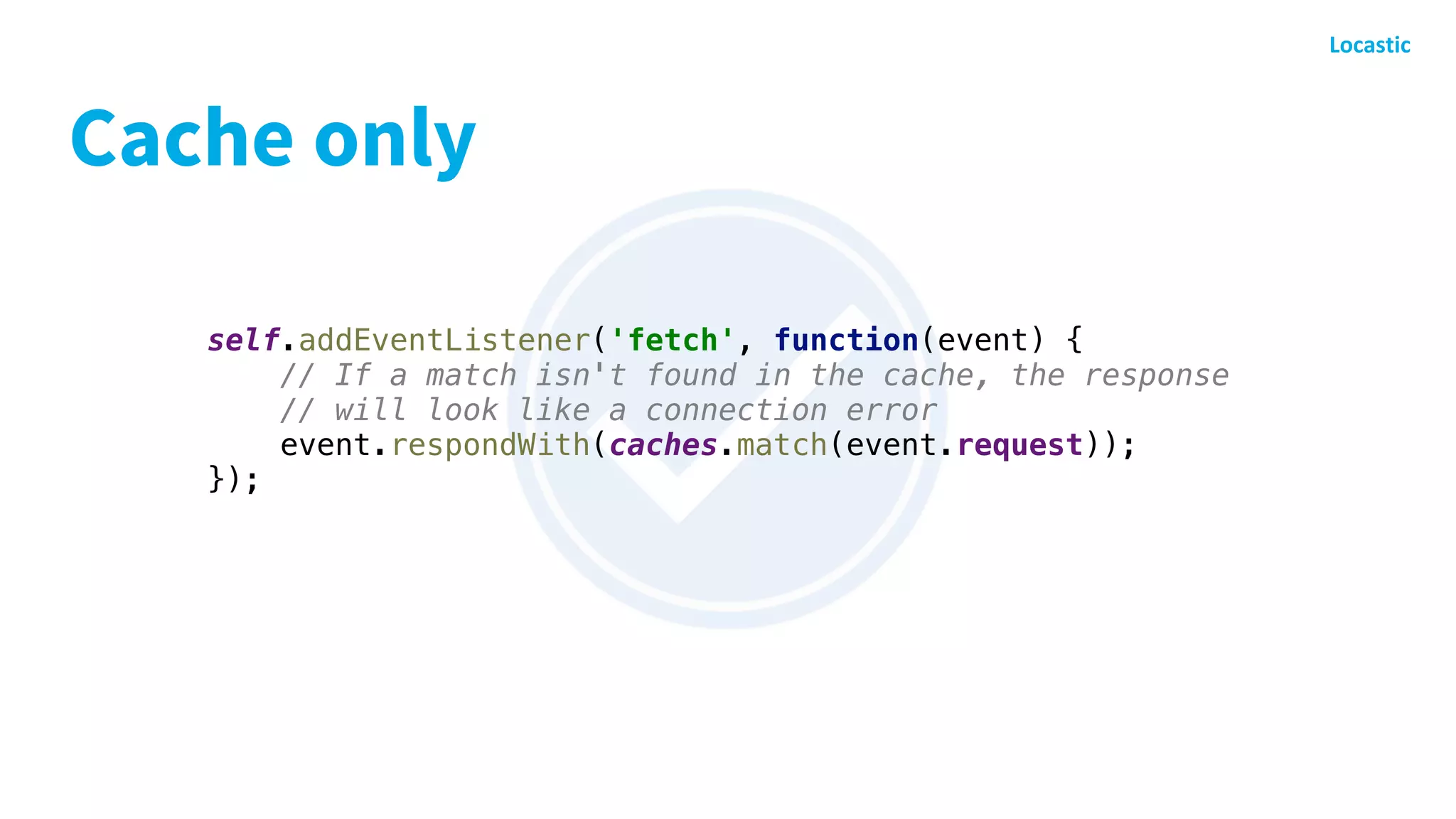 Cache only
self.addEventListener('fetch', function(event) {
// If a match isn't found in the cache, the response
// will look like a connection error
event.respondWith(caches.match(event.request));
});
 