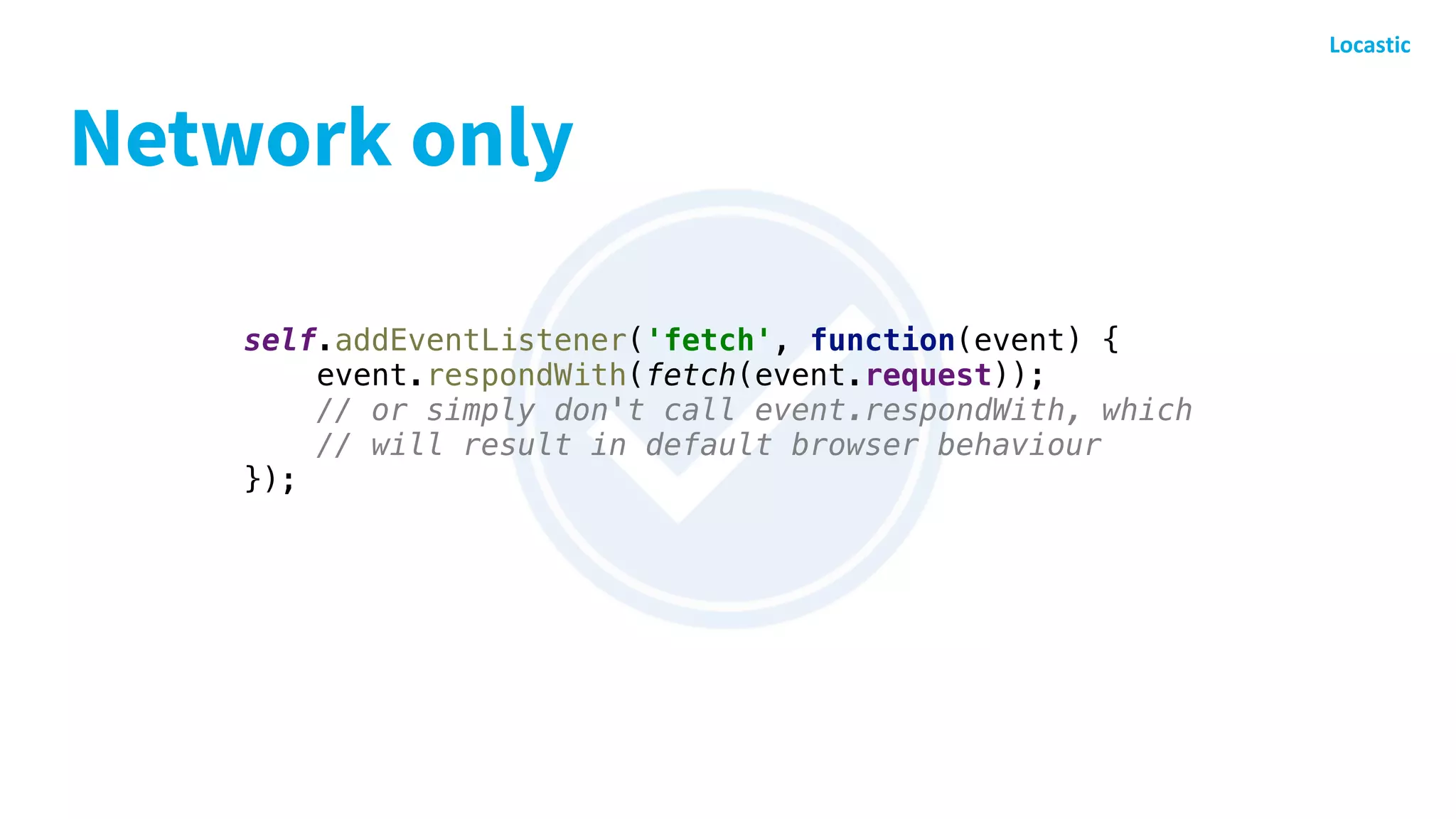 Network only
self.addEventListener('fetch', function(event) {
event.respondWith(fetch(event.request));
// or simply don't call event.respondWith, which
// will result in default browser behaviour
});
 