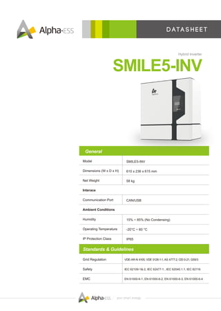 D ata s h e e t
SMILE5-INV
Hybrid Inverter
SMILE5-INV
610 x 236 x 615 mm
58 kg
CAN/USB
15% ~ 85% (No Condensing)
-20°C ~ 60 °C
IP65
VDE-AR-N 4105, VDE 0126-1-1, AS 4777.2, CEI 0-21, G59/3
IEC 62109-1&-2, IEC 62477-1 , IEC 62040.1.1, IEC 62116
EN 61000-6-1, EN 61000-6-2, EN 61000-6-3, EN 61000-6-4
Model
Dimensions (W x D x H)
Net Weight
Interace
Communication Port
Ambient Conditions
Humidity
Operating Temperature
IP Protection Class
Grid Regulation
Safety
EMC
General
Standards & Guidelines
 