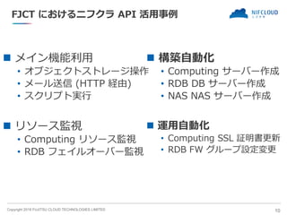 Copyright 2018 FUJITSU CLOUD TECHNOLOGIES LIMITED
FJCT におけるニフクラ API 活用事例
◼ メイン機能利用
• オブジェクトストレージ操作
• メール送信 (HTTP 経由)
• スクリプト実行
10
◼ 構築自動化
• Computing サーバー作成
• RDB DB サーバー作成
• NAS NAS サーバー作成
◼ 運用自動化
• Computing SSL 証明書更新
• RDB FW グループ設定変更
◼ リソース監視
• Computing リソース監視
• RDB フェイルオーバー監視
 