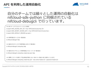 Copyright 2018 FUJITSU CLOUD TECHNOLOGIES LIMITED
API を利用した運用自動化
自分のチームでは細々とした運用の自動化は
nifcloud-sdk-python に同梱されている
nifcloud-debugcli で行っています。
13
## API キーとデフォルトリージョンの設定
$ export AWS_ACCESS_KEY_ID=<Your NIFCLOUD Access Key ID>
$ export AWS_SECRET_ACCESS_KEY=<Your NIFCLOUD Secret Access Key>
$ export AWS_DEFAULT_REGION=jp-east-1
## 利用可能なサービスの一覧を表示
$ nifcloud-debugcli help
## 指定されたサービスで利用可能な API の一覧を表示
$ nifcloud-debugcli computing help
## 指定されたアクションで利用可能なパラメーターの一覧を表示
$ nifcloud-debugcli computing create-key-pair help
## 実際にコマンドを実行 (下記は料金が発生しない SSH キー作成の API を実行しています)
$ nifcloud-debugcli computing create-key-pair --key-name foobar123 --password foobar123
 