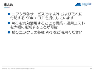 Copyright 2018 FUJITSU CLOUD TECHNOLOGIES LIMITED
まとめ
◼ ニフクラ各サービスでは API およびそれに
付随する SDK / CLI を提供しています
◼ API を有効活用することで構築・運用コスト
を大幅に削減することが可能
◼ ぜひニフクラの各種 API をご活用ください
15
 