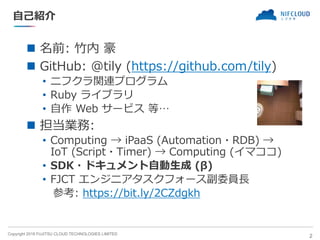 Copyright 2018 FUJITSU CLOUD TECHNOLOGIES LIMITED
自己紹介
◼ 名前: 竹内 豪
◼ GitHub: @tily (https://github.com/tily)
• ニフクラ関連プログラム
• Ruby ライブラリ
• 自作 Web サービス 等…
◼ 担当業務:
• Computing → iPaaS (Automation・RDB) →
IoT (Script・Timer) → Computing (イマココ)
• SDK・ドキュメント自動生成 (β)
• FJCT エンジニアタスクフォース副委員長
参考: https://bit.ly/2CZdgkh
2
 