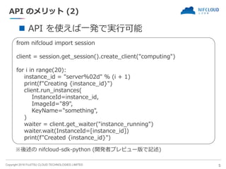 Copyright 2018 FUJITSU CLOUD TECHNOLOGIES LIMITED
API のメリット (2)
5
◼ API を使えば一発で実行可能
from nifcloud import session
client = session.get_session().create_client("computing")
for i in range(20):
instance_id = "server%02d" % (i + 1)
print(f"Creating {instance_id}")
client.run_instances(
InstanceId=instance_id,
ImageId="89",
KeyName="something",
)
waiter = client.get_waiter("instance_running")
waiter.wait(InstanceId=[instance_id])
print(f"Created {instance_id}")
※後述の nifcloud-sdk-python (開発者プレビュー版で記述)
 