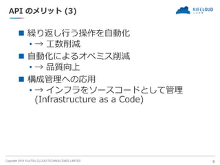 Copyright 2018 FUJITSU CLOUD TECHNOLOGIES LIMITED
API のメリット (3)
6
◼ 繰り返し行う操作を自動化
• → 工数削減
◼ 自動化によるオペミス削減
• → 品質向上
◼ 構成管理への応用
• → インフラをソースコードとして管理
(Infrastructure as a Code)
 
