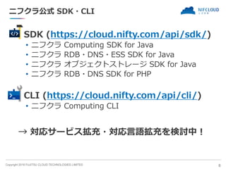 Copyright 2018 FUJITSU CLOUD TECHNOLOGIES LIMITED
ニフクラ公式 SDK・CLI
◼ SDK (https://cloud.nifty.com/api/sdk/)
• ニフクラ Computing SDK for Java
• ニフクラ RDB・DNS・ESS SDK for Java
• ニフクラ オブジェクトストレージ SDK for Java
• ニフクラ RDB・DNS SDK for PHP
◼ CLI (https://cloud.nifty.com/api/cli/)
• ニフクラ Computing CLI
8
→ 対応サービス拡充・対応言語拡充を検討中！
 