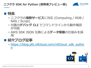 Copyright 2018 FUJITSU CLOUD TECHNOLOGIES LIMITED
ニフクラ SDK for Python (開発者プレビュー版)
◼ 特長
• ニフクラの複数サービスに対応 (Computing / RDB /
NAS / Script)
• 付属のデバッグ CLI でコマンドラインから動作確認
が可能
• AWS SDK JSON 互換によるデータ駆動の仕組みを採
用
◼ 紹介ブログ記事
• https://blog.pfs.nifcloud.com/nifcloud_sdk_pytho
n
9
 