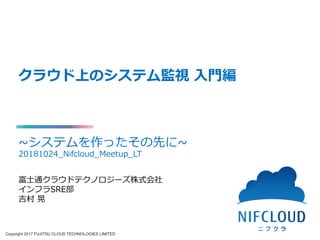 Copyright 2017 FUJITSU CLOUD TECHNOLOGIES LIMITED
クラウド上のシステム監視 入門編
~システムを作ったその先に~
20181024_Nifcloud_Meetup_LTSRE部 吉村
富士通クラウドテクノロジーズ株式会社
インフラSRE部
吉村 晃
 