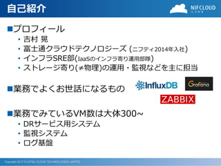 Copyright 2017 FUJITSU CLOUD TECHNOLOGIES LIMITED
自己紹介
プロフィール
• 吉村 晃
• 富士通クラウドテクノロジーズ (ニフティ2014年入社)
• インフラSRE部(IaaSのインフラ寄...