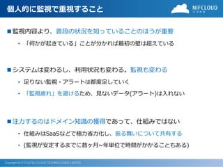 Copyright 2017 FUJITSU CLOUD TECHNOLOGIES LIMITED
個人的に監視で重視すること
 監視内容より、普段の状況を知っていることのほうが重要
• 「何かが起きている」ことが分かれば最初の壁は超えている
 システムは変わるし、利用状況も変わる。監視も変わる
• 足りない監視・アラートは都度足していく
• 「監視疲れ」を避けるため、見ないデータ(アラート)は入れない
 注力するのはドメイン知識の獲得であって、仕組みではない
• 仕組みはSaaSなどで極力省力化し、振る舞いについて共有する
• (監視が安定するまでに数ヶ月~年単位で時間がかかることもある)
 