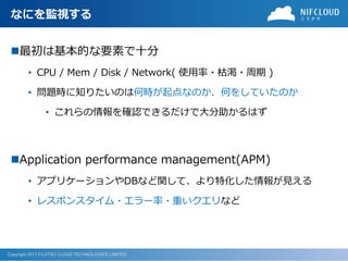 Copyright 2017 FUJITSU CLOUD TECHNOLOGIES LIMITED
なにを監視する
最初は基本的な要素で十分
• CPU / Mem / Disk / Network( 使用率・枯渇・周期 )
• 問題時に知りたいのは何時が起点なのか、何をしていたのか
• これらの情報を確認できるだけで大分助かるはず
Application performance management(APM)
• アプリケーションやDBなど関して、より特化した情報が見える
• レスポンスタイム・エラー率・重いクエリなど
 