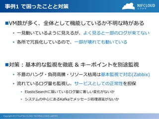 Copyright 2017 FUJITSU CLOUD TECHNOLOGIES LIMITED
事例1 で困ったことと対策
VM数が多く、全体として機能しているか不明な時がある
• 一見動いているように見えるが、よく見ると一部のログが来てない
• 各所で冗長化しているので、一部が壊れても動いている
対策 : 基本的な監視を徹底 & キーポイントを別途監視
• 不意のハング・負荷高騰・リソース枯渇は基本監視で対応(Zabbix)
• 流れているログ量も監視し、サービスとしての正常性を担保
• ElasticSearchに届いているログ量に著しい変化がないか
• システムの中心にあるKafkaでメッセージ処理遅延がないか
 