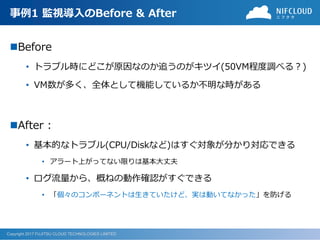 Copyright 2017 FUJITSU CLOUD TECHNOLOGIES LIMITED
事例1 監視導入のBefore & After
Before
• トラブル時にどこが原因なのか追うのがキツイ(50VM程度調べる？)
• VM数が多く、全体として機能しているか不明な時がある
After :
• 基本的なトラブル(CPU/Diskなど)はすぐ対象が分かり対応できる
• アラート上がってない限りは基本大丈夫
• ログ流量から、概ねの動作確認がすぐできる
• 「個々のコンポーネントは生きていたけど、実は動いてなかった」を防げる
 