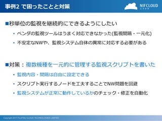 Copyright 2017 FUJITSU CLOUD TECHNOLOGIES LIMITED
事例2 で困ったことと対策
秒単位の監視を継続的にできるようにしたい
• ベンダの監視ツールはうまく対応できなかった(監視間隔・一元化)
• 不安定なNWや、監視システム自体の異常に対応する必要がある
対策 : 複数機種を一元的に管理する監視スクリプトを書いた
• 監視内容・間隔は自由に設定できる
• スクリプト実行するノードを工夫することでNW問題を回避
• 監視システムが正常に動作しているかのチェック・修正を自動化
 