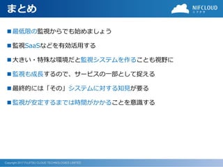 Copyright 2017 FUJITSU CLOUD TECHNOLOGIES LIMITED
まとめ
 最低限の監視からでも始めましょう
 監視SaaSなどを有効活用する
 大きい・特殊な環境だと監視システムを作ることも視野に
 監視も成長するので、サービスの一部として捉える
 最終的には「その」システムに対する知見が要る
 監視が安定するまでは時間がかかることを意識する
 