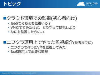 Copyright 2017 FUJITSU CLOUD TECHNOLOGIES LIMITED
トピック
クラウド環境での監視(初心者向け)
• IaaSでそもそも監視いる？
• VM立ててみたけど、どうやって監視しよう
• なにを監視したらいい
ニフクラ運用上でやった監視紹介(参考までに)
• ニフクラで作ったVMを監視してみた
• IaaS運用上で必要な監視
 