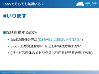 Copyright 2017 FUJITSU CLOUD TECHNOLOGIES LIMITED
IaaSでそもそも監視いる？
いります
なぜ監視するのか
• IaaSの責任分界点(OSから上は見ない/見えない)
• システムが見通せない ≒ 正しい構成が取れない
• (サービス自体のメトリクスは利用者が見る必要がある)
 