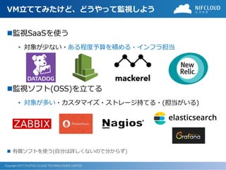 Copyright 2017 FUJITSU CLOUD TECHNOLOGIES LIMITED
VM立ててみたけど、どうやって監視しよう
監視SaaSを使う
• 対象が少ない・ある程度予算を積める・インフラ担当
監視ソフト(OSS)を立てる
• 対象が多い・カスタマイズ・ストレージ持てる・(担当がいる)
 有償ソフトを使う(自分は詳しくないので分からず)
 