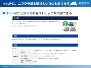Copyright 2017 FUJITSU CLOUD TECHNOLOGIES LIMITED
ちなみに、ニフクラ基本監視というのもあります
コンパネから無料で簡易メトリックが取得できる
 