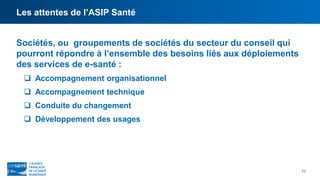 Les attentes de l’ASIP Santé
10
Sociétés, ou groupements de sociétés du secteur du conseil qui
pourront répondre à l’ensemble des besoins liés aux déploiements
des services de e-santé :
 Accompagnement organisationnel
 Accompagnement technique
 Conduite du changement
 Développement des usages
 