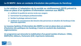 Le SI MDPH dans un contexte d’évolution des politiques du Handicap
La loi relative à l’adaptation de la société au vieillissement (2015) prévoit la
mise en place d’un système d’information commun aux MDPH.
 améliorer la qualité du service rendu aux usagers
 harmoniser les pratiques professionnelles
 faciliter le pilotage national et local
 améliorer la connaissance des besoins des personnes en situation de handicap et des
réponses apportées.
Le nouveau Système d’information des MDPH se met en place dans un contexte
d’évolution des politiques du handicap, il vient en soutient des évolutions
réglementaires.
Un programme qui nécessite la mobilisation d’un grand nombre d’acteurs : CNSA,
MDPH/CD, Editeurs, Partenaire (CAF, imprimerie nationale).
 