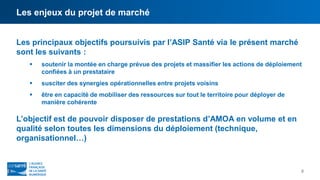 Les enjeux du projet de marché
8
Les principaux objectifs poursuivis par l’ASIP Santé via le présent marché
sont les suivants :
 soutenir la montée en charge prévue des projets et massifier les actions de déploiement
confiées à un prestataire
 susciter des synergies opérationnelles entre projets voisins
 être en capacité de mobiliser des ressources sur tout le territoire pour déployer de
manière cohérente
L’objectif est de pouvoir disposer de prestations d’AMOA en volume et en
qualité selon toutes les dimensions du déploiement (technique,
organisationnel…)
 