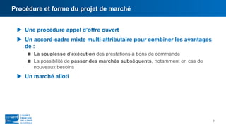 Procédure et forme du projet de marché
9
 Une procédure appel d’offre ouvert
 Un accord-cadre mixte multi-attributaire pour combiner les avantages
de :
 La souplesse d’exécution des prestations à bons de commande
 La possibilité de passer des marchés subséquents, notamment en cas de
nouveaux besoins
 Un marché alloti
 