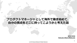 1
(c) 2018 Daisuke Matsuda All Rights Reserved.
プロダクトマネージャとして海外で働き始めて、
自分の視点をどこに持ってこようかと考えた話
2018/10/24
Daisuke (Deen) Matsuda
 