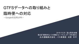 GTFSデータへの取り組みと
臨時便への対応
－Googleの活用とPR－
2018-10-25　富山県民会館
　第2回「標準的なバス情報フォーマット」データ作成WG
永井運輸株式会社　バス事業部　水野　羊平
 