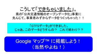 こうして「できちゃいました」。
県の「公共交通情報のオープンデータ化」事業に
先んじて、事業者みずからデータをつくっちゃった！！
「GTFSデータ」ができました。
じゃあ、このデータどうすんの？　これで終わり？？
Google マップ™ に掲載しよう！
（当然やよね！）
 