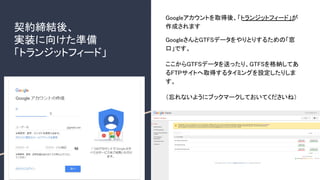 契約締結後、
実装に向けた準備
「トランジットフィード」
Googleアカウントを取得後、「トランジットフィード」が
作成されます
GoogleさんとGTFSデータをやりとりするための「窓
口」です。
ここからGTFSデータを送ったり、GTFSを格納してあ
るFTPサイトへ取得するタイミングを設定したりしま
す。
（忘れないようにブックマークしておいてくださいね）
 