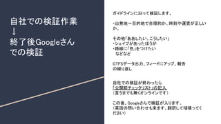 自社での検証作業
↓
終了後Googleさん
での検証
ガイドラインに沿って検証します。
・出発地～目的地で合理的か、時刻や運賃が正しい
か。
その他「ああしたい、こうしたい」
・シェイプがあったほうが
・路線に「色」をつけたい
　などなど
GTFSデータ出力、フィードにアップ、報告
の繰り返し
自社での検証が終わったら
「公開前チェックリスト」の記入
（言うまでも無くオンラインです）
この後、Googleさんで検証が入ります。
（英語の問い合わせも来ます。翻訳して頑張ってく
ださい）
 