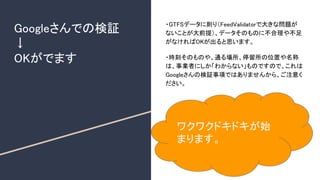 Googleさんでの検証
↓
OKがでます
・GTFSデータに則り（FeedValidatorで大きな問題が
ないことが大前提）、データそのものに不合理や不足
がなければOKが出ると思います。
・時刻そのものや、通る場所、停留所の位置や名称
は、事業者にしか「わからない」ものですので、これは
Googleさんの検証事項ではありませんから、ご注意く
ださい。
ワクワクドキドキが始
まります。
 