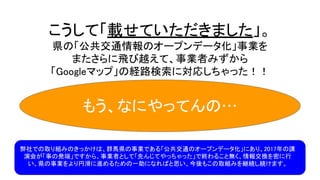 こうして「載せていただきました」。
県の「公共交通情報のオープンデータ化」事業を
またさらに飛び越えて、事業者みずから
「Googleマップ」の経路検索に対応しちゃった！！
弊社での取り組みのきっかけは、群馬県の事業である「公共交通のオープンデータ化」にあり、2017年の講
演会が「事の発端」ですから、事業者として「先んじてやっちゃった」で終わること無く、情報交換を密に行
い、県の事業をより円滑に進めるための一助になればと思い、今後もこの取組みを継続し続けます。
もう、なにやってんの…
 