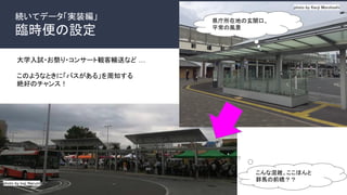 続いてデータ「実装編」
臨時便の設定
photo by koji Narumi
photo by Kenji Morohoshi
県庁所在地の玄関口、
平常の風景
こんな混雑、ここほんと
群馬の前橋？？
大学入試・お祭り・コンサート観客輸送など …
このようなときに「バスがある」を周知する
絶好のチャンス！
 