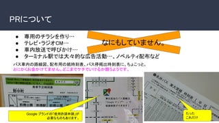 ● 専用のチラシを作り…
● テレビ・ラジオCM…
● 車内放送で呼びかけ…
● ターミナル駅では大々的な広告活動…、ノベルティ配布など
PRについて
なにもしていません。
バス車内の路線図、配布用の紙時刻表、バス停掲出時刻表に、ちょこっと。
とにかくお金かけてません。どこまでケチでいけるか競うようです。
たった
これだけ
Google ブランドの「使用許諾申請」が
必要なものもあります。
 