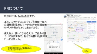 PRについて
呼びかけは、Twitterだけです。
基本、スマホでGoogleマップを起動→公共
交通機関（電車のマーク）を押せば現在地
のバス時刻がヒュッて出ますから。
使える人、使いこなせる人は、ご自身で見
つけてきますので、あえて絶賛「紙」周知は
行っていません。
実質の紙媒体広告は、「新聞記事」だっ
たと思い込んでいます… 少ない
ですが…
 